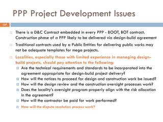 PPP Project Development Issues
 There is a D&C Contract embedded in every PPP - BOOT, BOT contract.
Construction phase of a PPP likely to be delivered via design-build agreement
 Traditional contracts used by a Public Entities for delivering public works may
not be adequate templates for mega projects.
 Localities, especially those with limited experience in managing design-
build projects, should pay attention to the following:
 Are the technical requirements and standards to be incorporated into the
agreement appropriate for design-build project delivery?
 How will the notices to proceed for design and construction work be issued?
 How will the design review and the construction oversight processes work?
 Does the locality‟s oversight program properly align with the risk allocation
in the agreement?
 How will the contractor be paid for work performed?
 How will the dispute resolution process work?
127
 