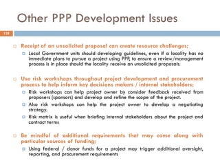 Other PPP Development Issues
 Receipt of an unsolicited proposal can create resource challenges;
 Local Government units should developing guidelines, even if a locality has no
immediate plans to pursue a project using PPP, to ensure a review/management
process is in place should the locality receive an unsolicited proposals.
 Use risk workshops throughout project development and procurement
process to help inform key decisions makers / internal stakeholders;
 Risk workshops can help project owner by consider feedback received from
proposers (sponsors) and develop and refine the scope of the project.
 Also risk workshops can help the project owner to develop a negotiating
strategy.
 Risk matrix is useful when briefing internal stakeholders about the project and
contract terms
 Be mindful of additional requirements that may come along with
particular sources of funding;
 Using federal / donor funds for a project may trigger additional oversight,
reporting, and procurement requirements
128
 