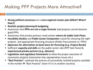 Making PPP Projects More Attractive?
 Strong political consensus on a cross-regional master plan (What? When?
How?)
 Realistic project planning & budgeting
 Awareness that PPPs are not a magic formula: bad projects cannot become
good PPPs
 Awareness that private partners need certain returns & stable Cash-Flows
 Feasibility Studies and Public Sector Comparator crucial for choosing the right
projects and appropriate financing structure (Public Procurement vs. PPPs)
 Openness for alternatives to bank loans for financing (e.g. Project Bonds)
 Sufficient capacity and skills on the public sector side (PPP Task Force) &
experienced private partners (e.g. advisors)
 Legislation and regulatory framework to allow the proper execution of
concession projects (concession law, expropriation issues etc.)
 “Best Practice”: replicate the process of successfully realized projects available
in the market  “Best Practice” (even if it is in another country)
133
 