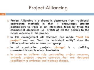 Project Alliancing
 Project Alliancing is a dramatic departure from traditional
contracting methods in that it encourages project
participants to work as an integrated team by tying the
commercial objectives (i.e. profit) of all the parties to the
actual outcome of the project.
 In this arrangement all decisions are made “best for
project” and not “best for individual entity” since the
alliance either wins or loses as a group.
 In all construction projects „change‟ is a defining
characteristic and is almost inevitable.
 In order to achieve truly outstanding project outcomes,
dynamic projects require contracts that are designed
specifically to embrace and manage change.
135
 