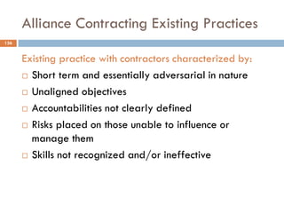 Alliance Contracting Existing Practices
Existing practice with contractors characterized by:
 Short term and essentially adversarial in nature
 Unaligned objectives
 Accountabilities not clearly defined
 Risks placed on those unable to influence or
manage them
 Skills not recognized and/or ineffective
136
 