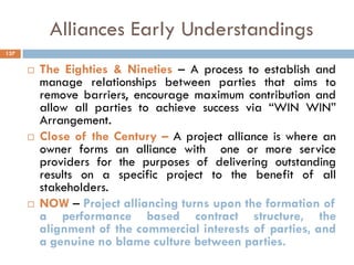 Alliances Early Understandings
 The Eighties & Nineties – A process to establish and
manage relationships between parties that aims to
remove barriers, encourage maximum contribution and
allow all parties to achieve success via “WIN WIN”
Arrangement.
 Close of the Century – A project alliance is where an
owner forms an alliance with one or more service
providers for the purposes of delivering outstanding
results on a specific project to the benefit of all
stakeholders.
 NOW – Project alliancing turns upon the formation of
a performance based contract structure, the
alignment of the commercial interests of parties, and
a genuine no blame culture between parties.
137
 