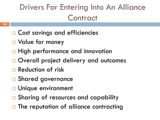 Drivers For Entering Into An Alliance
Contract
 Cost savings and efficiencies
 Value for money
 High performance and innovation
 Overall project delivery and outcomes
 Reduction of risk
 Shared governance
 Unique environment
 Sharing of resources and capability
 The reputation of alliance contracting
139
 