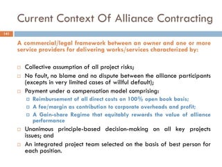Current Context Of Alliance Contracting
A commercial/legal framework between an owner and one or more
service providers for delivering works/services characterized by:
 Collective assumption of all project risks;
 No fault, no blame and no dispute between the alliance participants
(excepts in very limited cases of willful default);
 Payment under a compensation model comprising:
 Reimbursement of all direct costs on 100% open book basis;
 A fee/margin as contribution to corporate overheads and profit;
 A Gain-share Regime that equitably rewards the value of alliance
performance
 Unanimous principle-based decision-making on all key projects
issues; and
 An integrated project team selected on the basis of best person for
each position.
141
 