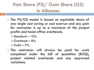 Pain Share (PS)/ Gain Share (GS)
In Alliances
 The PS/GS model is based on equitable share of
any single cost saving or cost overrun and any pain
for contractor is up to a maximum of the project
profits and head office overheads.
 Standard – 15%
 Overhead – 8%
 Profit – 7%
 The contractor will always be paid for work
completed under the bill of quantities (BOQ),
project related overheads and any approved
variations.
142
 