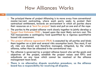 How Alliances Works
 The principal theme of project Alliancing is to move away from conventional
master/servant contracting, where each party seeks to protect their
contractual entitlement, towards an environment in which all parties share
their resources on a „best for project‟ basis and pull on one end of the rope
 The parties to the project alliance work closely together to jointly develop a
Target Cost Estimate (TCE) , based upon the most likely out-turn cost. This
TCE incorporates a contingency fund quantified by a rigorous quantitative
based risk assessment.
 The project alliance agreement (PAA) is executed by all parties and binds
them together on a joint and several risks assumption basis. Thus most, if not
all, risks are shared and therefore managed, mitigated, by the whole
alliance, rather than be allocated in the conventional way.
 The alliance is governed by a project alliance board who set the goals and
objectives of the project, establish the project values and KPI‟s and
adjudicate on any issue which cannot be resolved at the alliance
management team level.
 There is no alternative dispute resolution procedure, so the alliance
board has a responsibility for resolving all disputes.
144
 