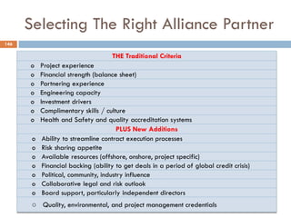 Selecting The Right Alliance Partner
146
THE Traditional Criteria
o Project experience
o Financial strength (balance sheet)
o Partnering experience
o Engineering capacity
o Investment drivers
o Complimentary skills / culture
o Health and Safety and quality accreditation systems
PLUS New Additions
o Ability to streamline contract execution processes
o Risk sharing appetite
o Available resources (offshore, onshore, project specific)
o Financial backing (ability to get deals in a period of global credit crisis)
o Political, community, industry influence
o Collaborative legal and risk outlook
o Board support, particularly independent directors
o Quality, environmental, and project management credentials
 