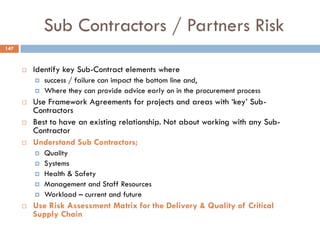 Sub Contractors / Partners Risk
 Identify key Sub-Contract elements where
 success / failure can impact the bottom line and,
 Where they can provide advice early on in the procurement process
 Use Framework Agreements for projects and areas with „key‟ Sub-
Contractors
 Best to have an existing relationship. Not about working with any Sub-
Contractor
 Understand Sub Contractors;
 Quality
 Systems
 Health & Safety
 Management and Staff Resources
 Workload – current and future
 Use Risk Assessment Matrix for the Delivery & Quality of Critical
Supply Chain
147
 