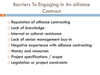Barriers To Engaging In An alliance
Contract
 Reputation of alliance contracting
 Lack of knowledge
 Internal or cultural resistance
 Lack of senior management buy-in
 Negative experience with alliance contracting
 Money and resources
 Project specifications / scope
 Legislation or project constraints
149
 