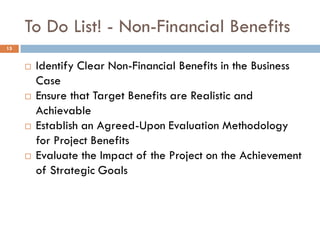 To Do List! - Non-Financial Benefits
 Identify Clear Non-Financial Benefits in the Business
Case
 Ensure that Target Benefits are Realistic and
Achievable
 Establish an Agreed-Upon Evaluation Methodology
for Project Benefits
 Evaluate the Impact of the Project on the Achievement
of Strategic Goals
15
 