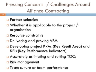Pressing Concerns / Challenges Around
Alliance Contracting
 Partner selection
 Whether it is applicable to the project /
organisation
 Resource constraints
 Delivering and proving VFM
 Developing project KRAs (Key Result Area) and
KPIs (Key Performance Indicators)
 Accurately estimating and setting TOCs
 Risk management
 Team culture or team performance
150
 
