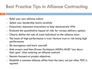 Best Practice Tips in Alliance Contracting
 Build your own alliance culture
 Select your leadership teams carefully
 Extensively document innovations to help demonstrate VFM
 Evaluate the quantitative impact of risks for various delivery options
 Clearly define the role of each individual on the alliance team
 The basis of high performance is trust. Nurture trust or risk losing high
performance
 Be courageous and know yourself
 Both owners and Non-Owner Participant (NOPs) MUST „Lay down
their guns‟ when entering an alliance contract
 Remain focused on project objectives
 Establish a common alliance office from the start, not just after TOC is
agreed
151
 