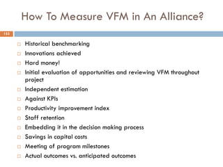 How To Measure VFM in An Alliance?
 Historical benchmarking
 Innovations achieved
 Hard money!
 Initial evaluation of opportunities and reviewing VFM throughout
project
 Independent estimation
 Against KPIs
 Productivity improvement index
 Staff retention
 Embedding it in the decision making process
 Savings in capital costs
 Meeting of program milestones
 Actual outcomes vs. anticipated outcomes
152
 