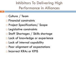 Inhibitors To Delivering High
Performance in Alliances
 Culture / Team
 Financial constraints
 Project Specifications/ Scope
 Legislative constraints
 Staff Shortages / Skills shortage
 Lack of knowledge or experience
 Lack of internal capability
 Poor alignment of expectations
 Incorrect KRAs or KPIS
153
 