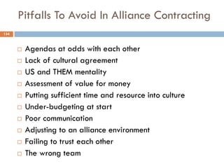Pitfalls To Avoid In Alliance Contracting
 Agendas at odds with each other
 Lack of cultural agreement
 US and THEM mentality
 Assessment of value for money
 Putting sufficient time and resource into culture
 Under-budgeting at start
 Poor communication
 Adjusting to an alliance environment
 Failing to trust each other
 The wrong team
154
 