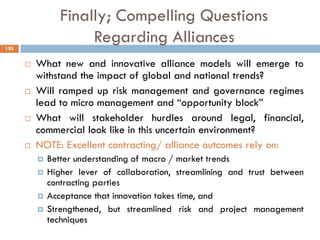 Finally; Compelling Questions
Regarding Alliances
 What new and innovative alliance models will emerge to
withstand the impact of global and national trends?
 Will ramped up risk management and governance regimes
lead to micro management and “opportunity block”
 What will stakeholder hurdles around legal, financial,
commercial look like in this uncertain environment?
 NOTE: Excellent contracting/ alliance outcomes rely on:
 Better understanding of macro / market trends
 Higher lever of collaboration, streamlining and trust between
contracting parties
 Acceptance that innovation takes time, and
 Strengthened, but streamlined risk and project management
techniques
155
 
