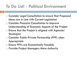 To Do List! - Political Environment
 Consider Legal Consultation to ensure that Proposed
Ideas are in Line with Current Legislation
 Consider Financial Consultation to Improve
Understanding of Economic Aspects of the Project
 Ensure that the Project is aligned with Agencies’
Strategies
 Consider Public-Private Partnership (PPP) when
Appropriate
 Ensure PPPs are Economically Feasible
 Provide Project Managers More Authority
16
 