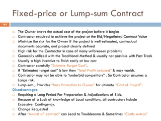 Fixed-price or Lump-sum Contract
163
 The Owner knows the actual cost of the project before it begins
 Contractor required to achieve the project at the Bid/Negotiated Contract Value
 Minimize the risk for the Owner if the project is well estimated, contractual
documents accurate, and project clearly defined
 High risk for the Contractor in case of many unforeseen problems
 Generally utilized with the Traditional Method & usually not possible with Fast Track
 Usually a high incentive to finish early at low cost
 Contractor carefully “Estimate Target Cost”.
 If “Estimated target cost” is low then “Total Profit reduced” & may vanish.
 Contractor may not be able to “underbid competitors” . So Contractor assumes a
Large risk.
 Lump-sum ; Provides “Max Protection to Owner” for ultimate “Cost of Project”.
Disadvantages:
 Requiring a Long Period For Preparation & Adjudications of Bids.
 Because of a Lack of knowledge of Local conditions, all contractors Include
Excessive Contingency.
 Change Requested
 After “Award of contract” can Lead to Troublesome & Sometimes “Costly extras”
 