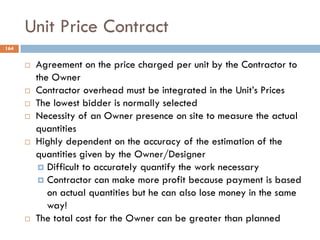 Unit Price Contract
164
 Agreement on the price charged per unit by the Contractor to
the Owner
 Contractor overhead must be integrated in the Unit‟s Prices
 The lowest bidder is normally selected
 Necessity of an Owner presence on site to measure the actual
quantities
 Highly dependent on the accuracy of the estimation of the
quantities given by the Owner/Designer
 Difficult to accurately quantify the work necessary
 Contractor can make more profit because payment is based
on actual quantities but he can also lose money in the same
way!
 The total cost for the Owner can be greater than planned
 