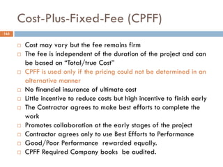 Cost-Plus-Fixed-Fee (CPFF)
165
 Cost may vary but the fee remains firm
 The fee is independent of the duration of the project and can
be based on “Total/true Cost”
 CPFF is used only if the pricing could not be determined in an
alternative manner
 No financial insurance of ultimate cost
 Little incentive to reduce costs but high incentive to finish early
 The Contractor agrees to make best efforts to complete the
work
 Promotes collaboration at the early stages of the project
 Contractor agrees only to use Best Efforts to Performance
 Good/Poor Performance rewarded equally.
 CPFF Required Company books be audited.
 