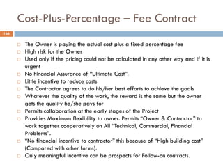 Cost-Plus-Percentage – Fee Contract
166
 The Owner is paying the actual cost plus a fixed percentage fee
 High risk for the Owner
 Used only if the pricing could not be calculated in any other way and if it is
urgent
 No Financial Assurance of “Ultimate Cost”.
 Little incentive to reduce costs
 The Contractor agrees to do his/her best efforts to achieve the goals
 Whatever the quality of the work, the reward is the same but the owner
gets the quality he/she pays for
 Permits collaboration at the early stages of the Project
 Provides Maximum flexibility to owner. Permits “Owner & Contractor” to
work together cooperatively on All “Technical, Commercial, Financial
Problems”.
 “No financial incentive to contractor” this because of “High building cost”
(Compared with other forms).
 Only meaningful Incentive can be prospects for Follow-on contracts.
 