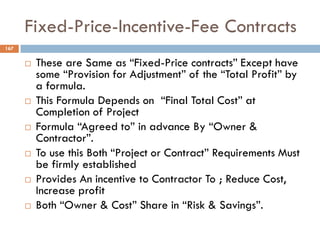 Fixed-Price-Incentive-Fee Contracts
167
 These are Same as “Fixed-Price contracts” Except have
some “Provision for Adjustment” of the “Total Profit” by
a formula.
 This Formula Depends on “Final Total Cost” at
Completion of Project
 Formula “Agreed to” in advance By “Owner &
Contractor”.
 To use this Both “Project or Contract” Requirements Must
be firmly established
 Provides An incentive to Contractor To ; Reduce Cost,
Increase profit
 Both “Owner & Cost” Share in “Risk & Savings”.
 