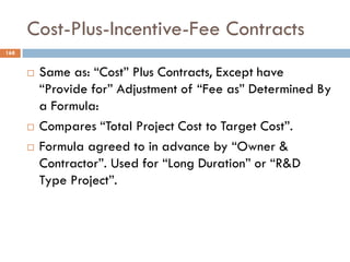 Cost-Plus-Incentive-Fee Contracts
168
 Same as: “Cost” Plus Contracts, Except have
“Provide for” Adjustment of “Fee as” Determined By
a Formula:
 Compares “Total Project Cost to Target Cost”.
 Formula agreed to in advance by “Owner &
Contractor”. Used for “Long Duration” or “R&D
Type Project”.
 
