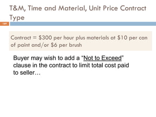 T&M, Time and Material, Unit Price Contract
Type
Buyer may wish to add a “Not to Exceed”
clause in the contract to limit total cost paid
to seller…
Contract = $300 per hour plus materials at $10 per can
of paint and/or $6 per brush
169
 
