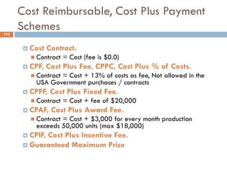 Cost Reimbursable, Cost Plus Payment
Schemes
 Cost Contract.
 Contract = Cost (fee is $0.0)
 CPF, Cost Plus Fee, CPPC, Cost Plus % of Costs.
 Contract = Cost + 13% of costs as fee, Not allowed in the
USA Government purchases / contracts
 CPFF, Cost Plus Fixed Fee.
 Contract = Cost + fee of $20,000
 CPAF, Cost Plus Award Fee.
 Contract = Cost + $3,000 for every month production
exceeds 50,000 units (max $18,000)
 CPIF, Cost Plus Incentive Fee.
 Guaranteed Maximum Price
170
 