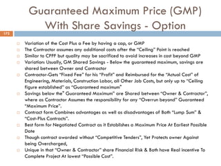 Guaranteed Maximum Price (GMP)
With Share Savings - Option172
 Variation of the Cost Plus a Fee by having a cap, or GMP
 The Contractor assumes any additional costs after the “Ceiling” Point is reached
 Similar to CPFF but quality may be sacrificed to avoid increases in cost beyond GMP
 Variation: Usually, GM Shared Savings - Below the guaranteed maximum, savings are
shared between Owner and Contractor
 Contractor-Gets “Fixed Fee” for his “Profit” and Reimbursed for the “Actual Cost” of
Engineering, Materials, Construction Labor, all Other Job Costs, but only up to “Ceiling
figure established” as “Guaranteed maximum"
 Savings below the" Guaranteed Maximum” are Shared between “Owner & Contractor”,
where as Contractor Assumes the responsibility for any “Overrun beyond” Guaranteed
“Maximum Price”.
 Contract form Combines advantages as well as disadvantages of Both “Lump Sum” &
“Cost-Plus Contracts”.
 Best form for Negotiated Contract as it Establishes a Maximum Price At Earliest Possible
Date
 Though contract awarded without “Competitive Tenders”, Yet Protects owner Against
being Overcharged,
 Unique in that “Owner & Contractor” share Financial Risk & Both have Real incentive To
Complete Project At lowest “Possible Cost”.
 