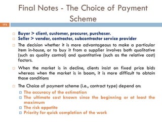 Final Notes - The Choice of Payment
Scheme
 Buyer > client, customer, procurer, purchaser.
 Seller > vendor, contractor, subcontractor service provider
 The decision whether it is more advantageous to make a particular
item in-house, or to buy it from a supplier involves both qualitative
(such as quality control) and quantitative (such as the relative cost)
factors.
 When the market is in decline, clients insist on fixed price bids
whereas when the market is in boom, it is more difficult to obtain
those conditions
 The Choice of payment scheme (i.e., contract type) depend on:
 The accuracy of the estimation
 The ultimate cost known since the beginning or at least the
maximum
 The risk appetite
 Priority for quick completion of the work
173
 