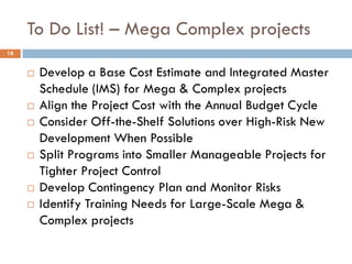 To Do List! – Mega Complex projects
 Develop a Base Cost Estimate and Integrated Master
Schedule (IMS) for Mega & Complex projects
 Align the Project Cost with the Annual Budget Cycle
 Consider Off-the-Shelf Solutions over High-Risk New
Development When Possible
 Split Programs into Smaller Manageable Projects for
Tighter Project Control
 Develop Contingency Plan and Monitor Risks
 Identify Training Needs for Large-Scale Mega &
Complex projects
18
 