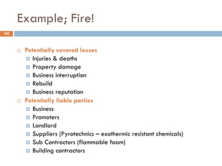 Example; Fire!
 Potentially covered losses
 Injuries & deaths
 Property damage
 Business interruption
 Rebuild
 Business reputation
 Potentially liable parties
 Business
 Promoters
 Landlord
 Suppliers (Pyrotechnics – exothermic resistant chemicals)
 Sub Contractors (flammable foam)
 Building contractors
180
 