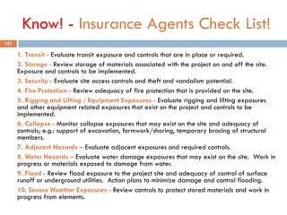 Know! - Insurance Agents Check List!
1. Transit - Evaluate transit exposure and controls that are in place or required.
2. Storage - Review storage of materials associated with the project on and off the site.
Exposure and controls to be implemented.
3. Security - Evaluate site access controls and theft and vandalism potential.
4. Fire Protection - Review adequacy of fire protection that is provided on the site.
5. Rigging and Lifting / Equipment Exposures - Evaluate rigging and lifting exposures
and other equipment related exposures that exist on the project and controls to be
implemented.
6. Collapse - Monitor collapse exposures that may exist on the site and adequacy of
controls; e.g.: support of excavation, formwork/shoring, temporary bracing of structural
members.
7. Adjacent Hazards – Evaluate adjacent exposures and required controls.
8. Water Hazards – Evaluate water damage exposures that may exist on the site. Work in
progress or materials exposed to damage from water.
9. Flood - Review flood exposure to the project site and adequacy of control of surface
runoff or underground utilities. Action plans to minimize damage and control flooding.
10. Severe Weather Exposures - Review controls to protect stored materials and work in
progress from elements.
181
 
