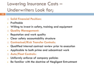 Lowering Insurance Costs –
Underwriters Look for;
 Solid Financial Position:
• Profitable
• Willing to invest in safety, training and equipment
 Quality Management:
• Reputation and work quality
• Clear safety accountability structure
 Contractual/Risk Transfer Controls:
• Qualified internal contract review prior to execution
• Applicable to both prime and subcontract work
 Auto/Fleet Controls:
• Uniformly enforce of company policies
• Be familiar with the doctrine of Negligent Entrustment
182
 