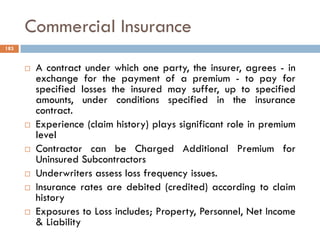 Commercial Insurance
 A contract under which one party, the insurer, agrees - in
exchange for the payment of a premium - to pay for
specified losses the insured may suffer, up to specified
amounts, under conditions specified in the insurance
contract.
 Experience (claim history) plays significant role in premium
level
 Contractor can be Charged Additional Premium for
Uninsured Subcontractors
 Underwriters assess loss frequency issues.
 Insurance rates are debited (credited) according to claim
history
 Exposures to Loss includes; Property, Personnel, Net Income
& Liability
183
 