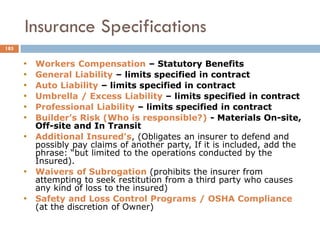 • Workers Compensation – Statutory Benefits
• General Liability – limits specified in contract
• Auto Liability – limits specified in contract
• Umbrella / Excess Liability – limits specified in contract
• Professional Liability – limits specified in contract
• Builder’s Risk (Who is responsible?) - Materials On-site,
Off-site and In Transit
• Additional Insured's, (Obligates an insurer to defend and
possibly pay claims of another party, If it is included, add the
phrase: “but limited to the operations conducted by the
Insured).
• Waivers of Subrogation (prohibits the insurer from
attempting to seek restitution from a third party who causes
any kind of loss to the insured)
• Safety and Loss Control Programs / OSHA Compliance
(at the discretion of Owner)
Insurance Specifications
185
 