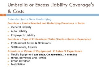 Extends Limits Over Underlying:
Premium = Limits Selected and Underlying Premiums x Rates
 General Liability
 Auto Liability
 Employer’s Liability
Premium = Type of Professional/Sales/Limits x Rates x Experience
 Professional Errors & Omissions
 Settlements, Awards
Premium = Value of Equipment X Rates X Experience
 Mobile Equipment (At Shop, On Job-sites, In Transit)
 Hired, Borrowed and Rented
 Crane Overload
 Installation
Umbrella or Excess Liability Coverage's
& Costs186
 