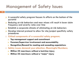Management of Safety Issues
 A successful safety program focuses its efforts on the bottom of the
pyramid
 Reducing at-risk behaviors and near misses will result in lower claim
frequency and severity rates over time
 Establish a corporate climate of eliminating at-risk behaviors
 Develop internal protocol to allow for site/project specificity safety
procedures
 Critical components of a successful safety program;
 Top management support and commitment
 Foreman/Supervisor involvement and accountability
 Recognition/Reward for meeting and exceeding expectations
 Safety issues demand your attention. Meaningful Numbers;
 Million XX man-hours without a lost-time injury
 Million XX man-hours without a “major” injury
188
 