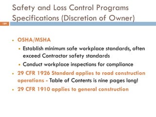 Safety and Loss Control Programs
Specifications (Discretion of Owner)
• OSHA/MSHA
• Establish minimum safe workplace standards, often
exceed Contractor safety standards
• Conduct workplace inspections for compliance
• 29 CFR 1926 Standard applies to road construction
operations - Table of Contents is nine pages long!
• 29 CFR 1910 applies to general construction
189
 