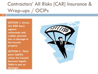 Contractors‟ All Risks (CAR) Insurance &
Wrap-ups / OCIPs
SECTION 1- Covers
ALL RISK basis
against
unforeseen and
sudden physical
loss or damage to
the insured
property
SECTION 2 - Third
party liability
where the Insured
becomes legally
liable to pay as
damages
consequent
192
 