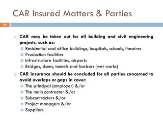 CAR Insured Matters & Parties
 CAR may be taken out for all building and civil engineering
projects, such as:
 Residential and office buildings, hospitals, schools, theatres
 Production facilities
 Infrastructure facilities, airports
 Bridges, dams, tunnels and harbors (wet works)
 CAR insurance should be concluded for all parties concerned to
avoid overlaps or gaps in cover:
 The principal (employer) &/or
 The main contractor &/or
 Subcontractors &/or
 Project managers &/or
 Suppliers.
193
 