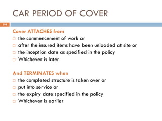 CAR PERIOD OF COVER
Cover ATTACHES from
 the commencement of work or
 after the insured items have been unloaded at site or
 the inception date as specified in the policy
 Whichever is later
And TERMINATES when
 the completed structure is taken over or
 put into service or
 the expiry date specified in the policy
 Whichever is earlier
194
 