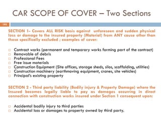 CAR SCOPE OF COVER – Two Sections
SECTION 1- Covers ALL RISK basis against unforeseen and sudden physical
loss or damage to the insured property (Material) from ANY cause other than
those specifically excluded ; examples of cover:
 Contract works (permanent and temporary works forming part of the contract)
 Removable of debris
 Professional Fees
 Free issue materials
 Construction Equipment (Site offices, storage sheds, silos, scaffolding, utilities)
 Construction machinery (earthmoving equipment, cranes, site vehicles)
 Principal‟s existing property
SECTION 2 - Third party liability (Bodily injury & Property Damage) where the
Insured becomes legally liable to pay as damages occurring in direct
connection with construction works insured under Section 1 consequent upon:
 Accidental bodily injury to third parties
 Accidental loss or damages to property owned by third party.
195
 