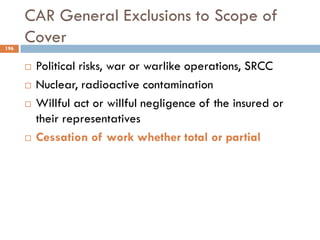 CAR General Exclusions to Scope of
Cover
 Political risks, war or warlike operations, SRCC
 Nuclear, radioactive contamination
 Willful act or willful negligence of the insured or
their representatives
 Cessation of work whether total or partial
196
 