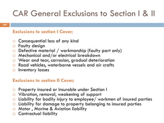 CAR General Exclusions to Section I & II
Exclusions to section I Cover;
 Consequential loss of any kind
 Faulty design
 Defective material / workmanship (faulty part only)
 Mechanical and/or electrical breakdown
 Wear and tear, corrosion, gradual deterioration
 Road vehicles, waterborne vessels and air crafts
 Inventory losses
Exclusions to section II Cover;
 Property insured or insurable under Section I
 Vibration, removal, weakening of support
 Liability for bodily injury to employee/ workmen of insured parties
 Liability for damage to property belonging to insured parties
 Motor , Marine & Aviation liability
 Contractual liability
197
 