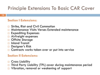 Principle Extensions To Basic CAR Cover
Section I Extensions:
 Strike, Riot and Civil Commotion
 Maintenance Visits Verses Extended maintenance
 Expediting Expenses
 Airfreight expenses
 Offsite Storage
 Inland Transit
 Designer‟s Risk
 Contracts works taken over or put into service
Section II Extensions:
 Cross Liability
 Third Party Liability (TPL) cover during maintenance period
 Vibration, removal or weakening of support
198
 
