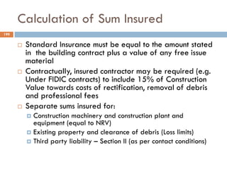 Calculation of Sum Insured
 Standard Insurance must be equal to the amount stated
in the building contract plus a value of any free issue
material
 Contractually, insured contractor may be required (e.g.
Under FIDIC contracts) to include 15% of Construction
Value towards costs of rectification, removal of debris
and professional fees
 Separate sums insured for:
 Construction machinery and construction plant and
equipment (equal to NRV)
 Existing property and clearance of debris (Loss limits)
 Third party liability – Section II (as per contact conditions)
199
 