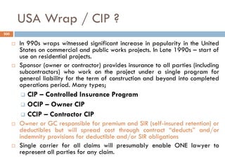 USA Wrap / CIP ?
 In 990s wraps witnessed significant increase in popularity in the United
States on commercial and public works projects. In Late 1990s – start of
use on residential projects.
 Sponsor (owner or contractor) provides insurance to all parties (including
subcontractors) who work on the project under a single program for
general liability for the term of construction and beyond into completed
operations period. Many types;
 CIP – Controlled Insurance Program
 OCIP – Owner CIP
 CCIP – Contractor CIP
 Owner or GC responsible for premium and SIR (self-insured retention) or
deductibles but will spread cost through contract “deducts” and/or
indemnity provisions for deductible and/or SIR obligations
 Single carrier for all claims will presumably enable ONE lawyer to
represent all parties for any claim.
200
 