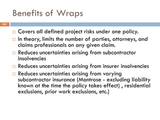 Benefits of Wraps
 Covers all defined project risks under one policy.
 In theory, limits the number of parties, attorneys, and
claims professionals on any given claim.
 Reduces uncertainties arising from subcontractor
insolvencies
 Reduces uncertainties arising from insurer insolvencies
 Reduces uncertainties arising from varying
subcontractor insurance (Montrose - excluding liability
known at the time the policy takes effect) , residential
exclusions, prior work exclusions, etc.)
201
 
